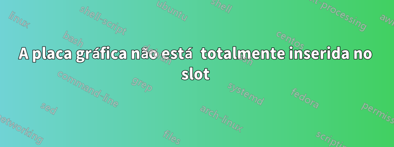 A placa gráfica não está totalmente inserida no slot