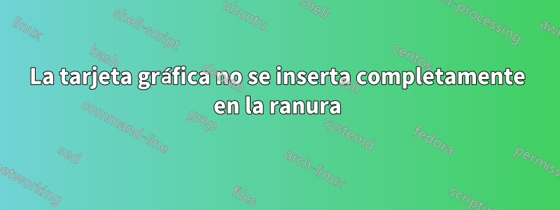 La tarjeta gráfica no se inserta completamente en la ranura