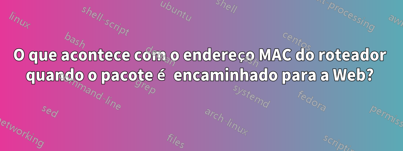 O que acontece com o endereço MAC do roteador quando o pacote é encaminhado para a Web?