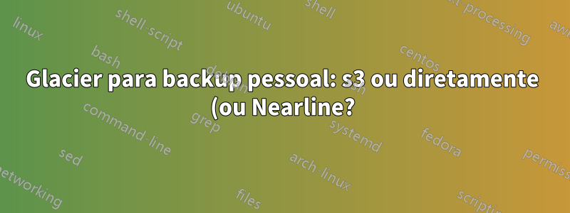 Glacier para backup pessoal: s3 ou diretamente (ou Nearline?)