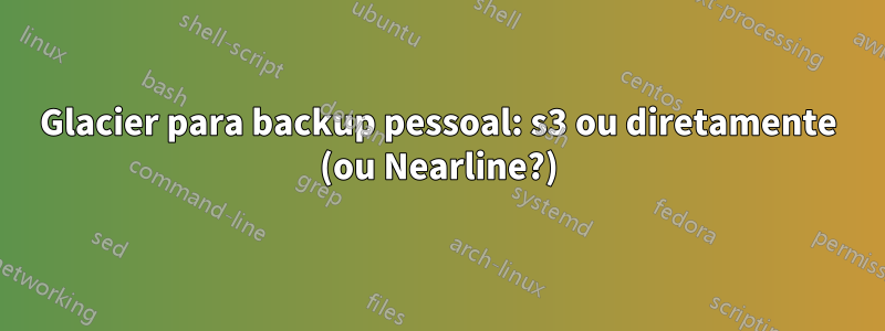 Glacier para backup pessoal: s3 ou diretamente (ou Nearline?)