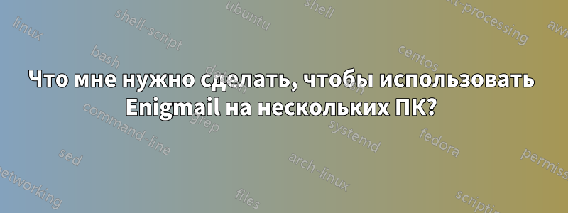 Что мне нужно сделать, чтобы использовать Enigmail на нескольких ПК?