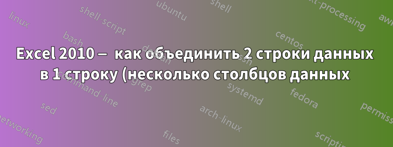 Excel 2010 — как объединить 2 строки данных в 1 строку (несколько столбцов данных) в нескольких строках