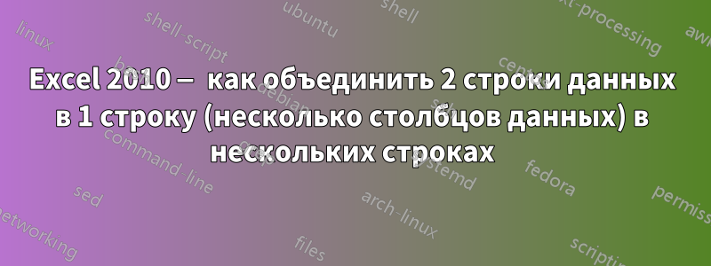 Excel 2010 — как объединить 2 строки данных в 1 строку (несколько столбцов данных) в нескольких строках