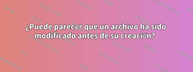 ¿Puede parecer que un archivo ha sido modificado antes de su creación? 