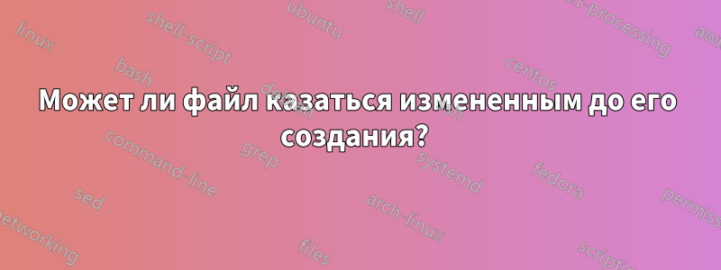 Может ли файл казаться измененным до его создания? 