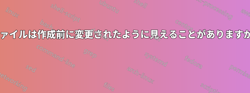 ファイルは作成前に変更されたように見えることがありますか? 