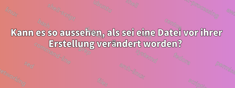 Kann es so aussehen, als sei eine Datei vor ihrer Erstellung verändert worden? 