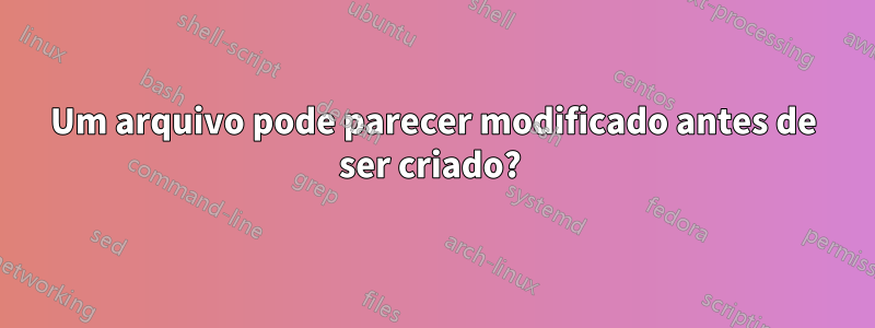 Um arquivo pode parecer modificado antes de ser criado? 