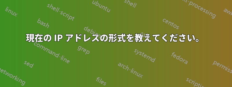 現在の IP アドレスの形式を教えてください。