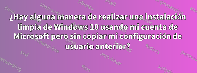 ¿Hay alguna manera de realizar una instalación limpia de Windows 10 usando mi cuenta de Microsoft pero sin copiar mi configuración de usuario anterior?