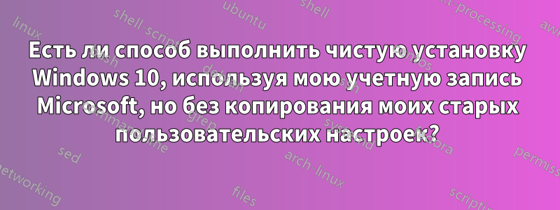 Есть ли способ выполнить чистую установку Windows 10, используя мою учетную запись Microsoft, но без копирования моих старых пользовательских настроек?