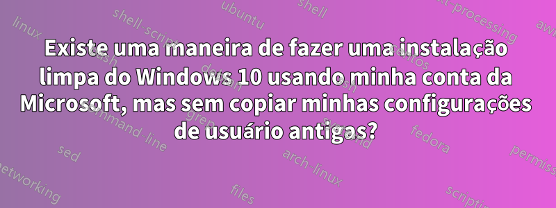 Existe uma maneira de fazer uma instalação limpa do Windows 10 usando minha conta da Microsoft, mas sem copiar minhas configurações de usuário antigas?