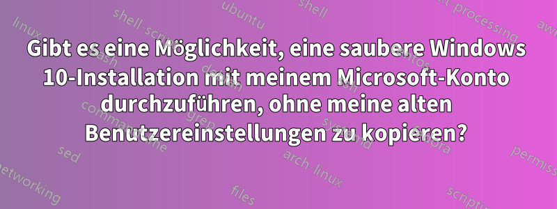 Gibt es eine Möglichkeit, eine saubere Windows 10-Installation mit meinem Microsoft-Konto durchzuführen, ohne meine alten Benutzereinstellungen zu kopieren?