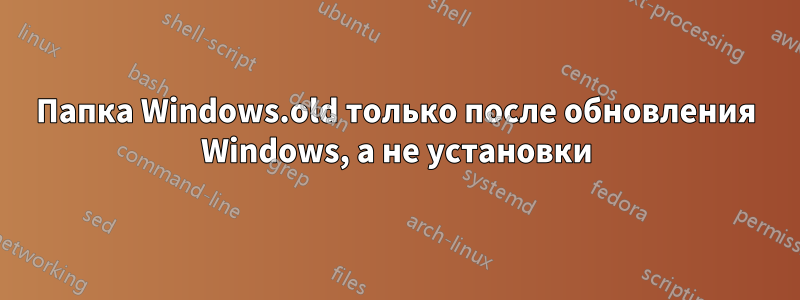 Папка Windows.old только после обновления Windows, а не установки