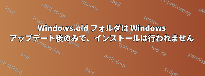 Windows.old フォルダは Windows アップデート後のみで、インストールは行われません