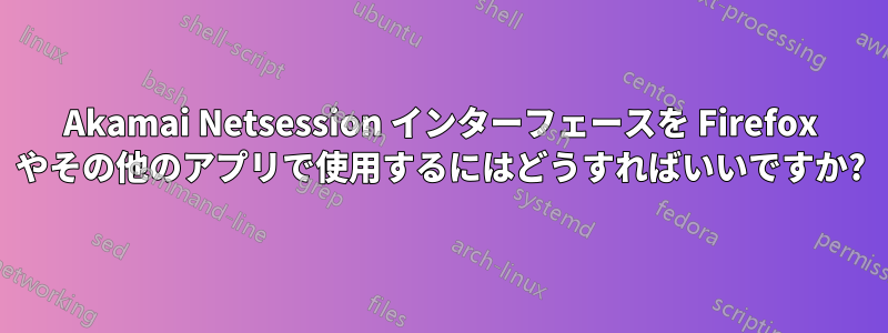 Akamai Netsession インターフェースを Firefox やその他のアプリで使用するにはどうすればいいですか?