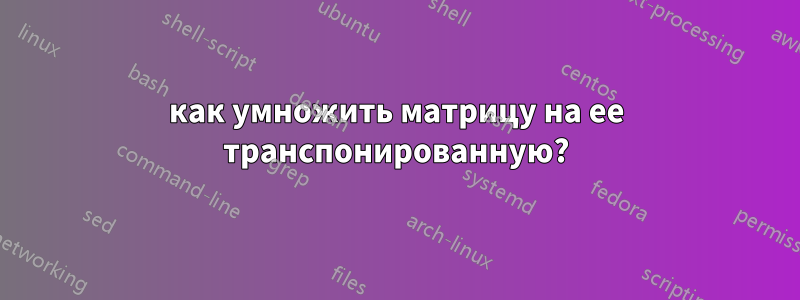 как умножить матрицу на ее транспонированную?