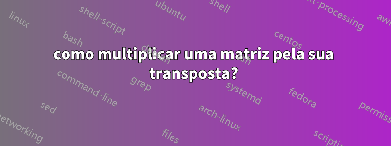 como multiplicar uma matriz pela sua transposta?