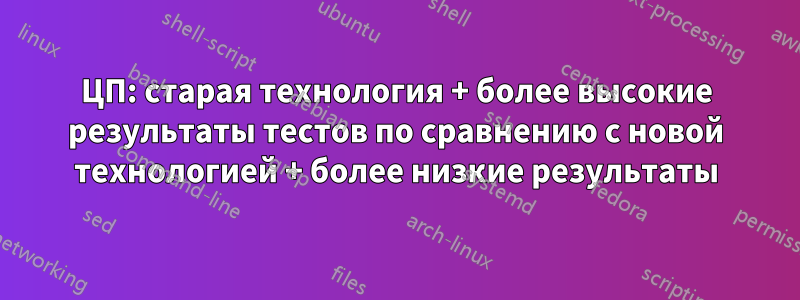 ЦП: старая технология + более высокие результаты тестов по сравнению с новой технологией + более низкие результаты