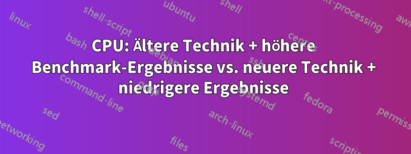 CPU: Ältere Technik + höhere Benchmark-Ergebnisse vs. neuere Technik + niedrigere Ergebnisse