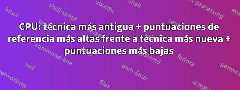 CPU: técnica más antigua + puntuaciones de referencia más altas frente a técnica más nueva + puntuaciones más bajas