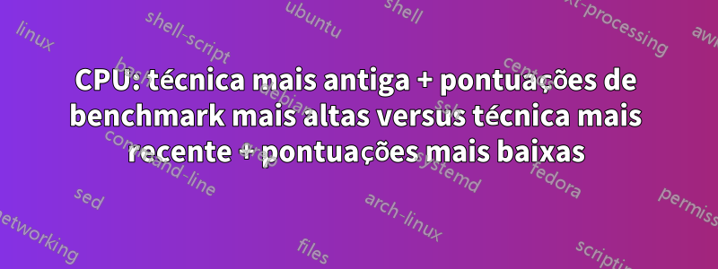 CPU: técnica mais antiga + pontuações de benchmark mais altas versus técnica mais recente + pontuações mais baixas