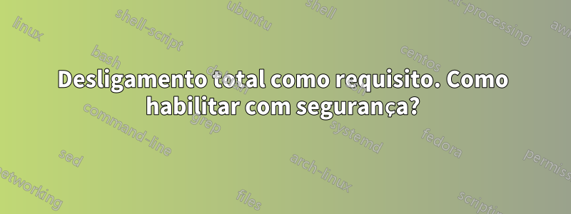 Desligamento total como requisito. Como habilitar com segurança?