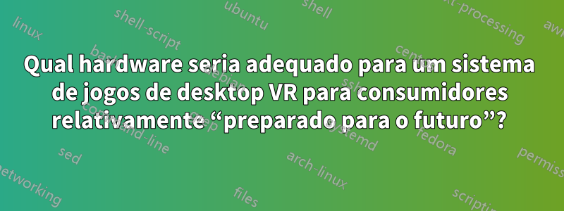 Qual hardware seria adequado para um sistema de jogos de desktop VR para consumidores relativamente “preparado para o futuro”?