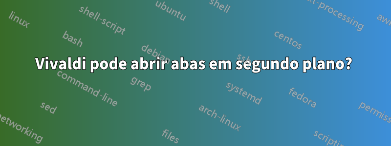 Vivaldi pode abrir abas em segundo plano?