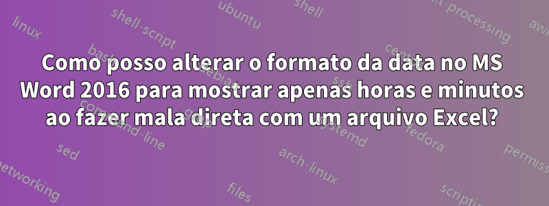 Como posso alterar o formato da data no MS Word 2016 para mostrar apenas horas e minutos ao fazer mala direta com um arquivo Excel?