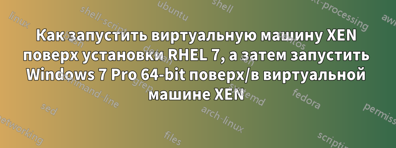 Как запустить виртуальную машину XEN поверх установки RHEL 7, а затем запустить Windows 7 Pro 64-bit поверх/в виртуальной машине XEN