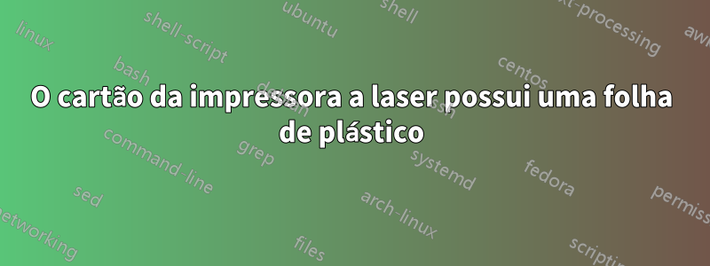 O cartão da impressora a laser possui uma folha de plástico