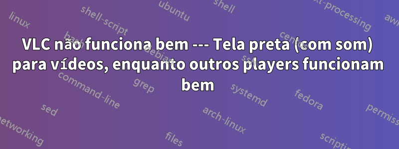 VLC não funciona bem --- Tela preta (com som) para vídeos, enquanto outros players funcionam bem