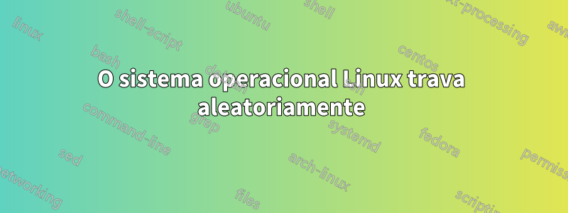 O sistema operacional Linux trava aleatoriamente