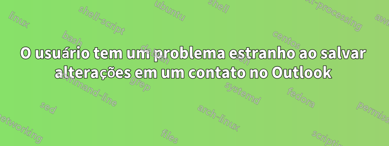 O usuário tem um problema estranho ao salvar alterações em um contato no Outlook