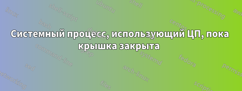 Системный процесс, использующий ЦП, пока крышка закрыта 