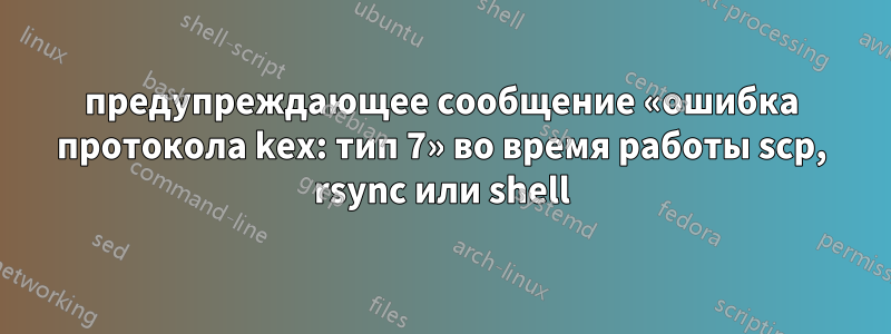 предупреждающее сообщение «ошибка протокола kex: тип 7» во время работы scp, rsync или shell