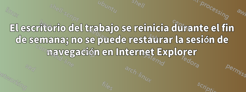 El escritorio del trabajo se reinicia durante el fin de semana; no se puede restaurar la sesión de navegación en Internet Explorer