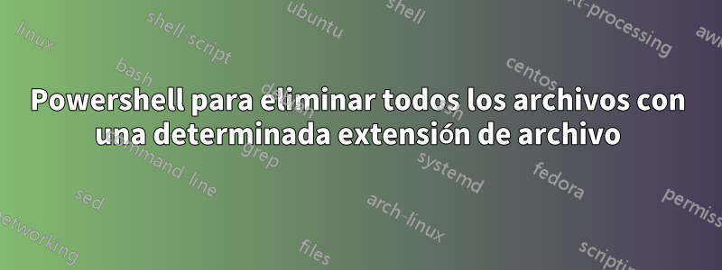 Powershell para eliminar todos los archivos con una determinada extensión de archivo