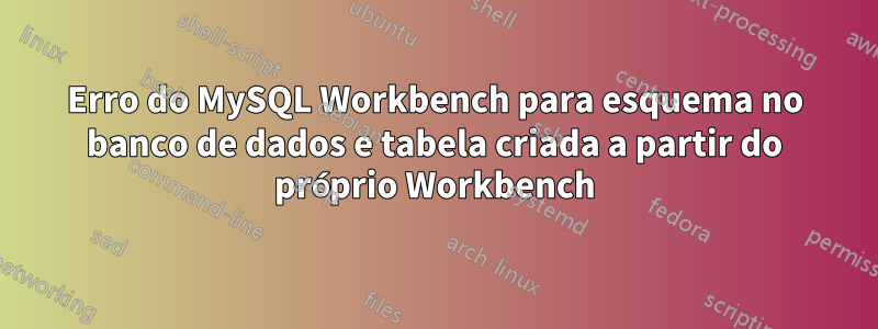 Erro do MySQL Workbench para esquema no banco de dados e tabela criada a partir do próprio Workbench