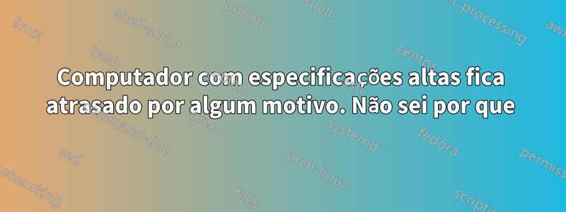 Computador com especificações altas fica atrasado por algum motivo. Não sei por que