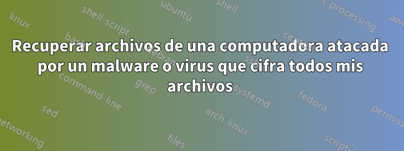 Recuperar archivos de una computadora atacada por un malware o virus que cifra todos mis archivos