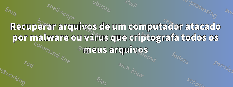 Recuperar arquivos de um computador atacado por malware ou vírus que criptografa todos os meus arquivos