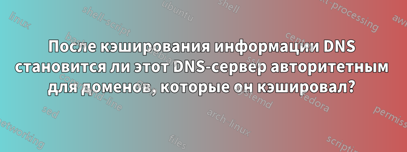 После кэширования информации DNS становится ли этот DNS-сервер авторитетным для доменов, которые он кэшировал?