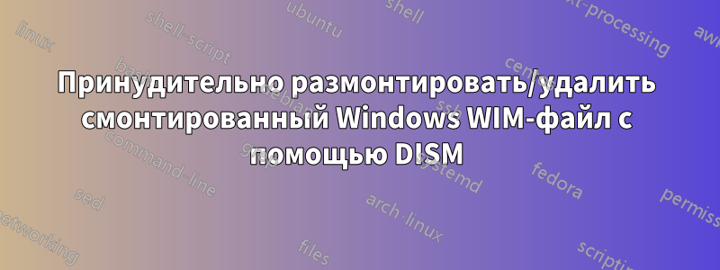 Принудительно размонтировать/удалить смонтированный Windows WIM-файл с помощью DISM