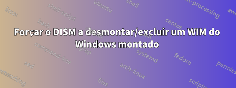 Forçar o DISM a desmontar/excluir um WIM do Windows montado