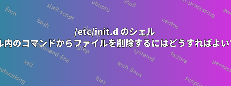 /etc/init.d のシェル ファイル内のコマンドからファイルを削除するにはどうすればよいですか?