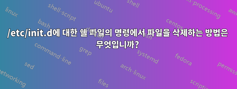 /etc/init.d에 대한 쉘 파일의 명령에서 파일을 삭제하는 방법은 무엇입니까?