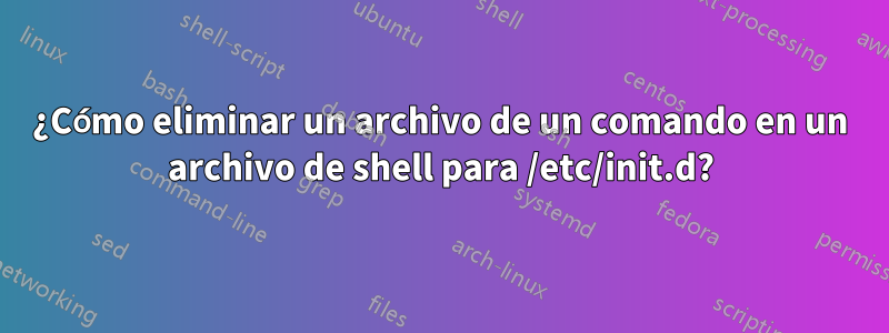 ¿Cómo eliminar un archivo de un comando en un archivo de shell para /etc/init.d?